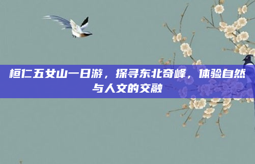 桓仁五女山一日游，探寻东北奇峰，体验自然与人文的交融