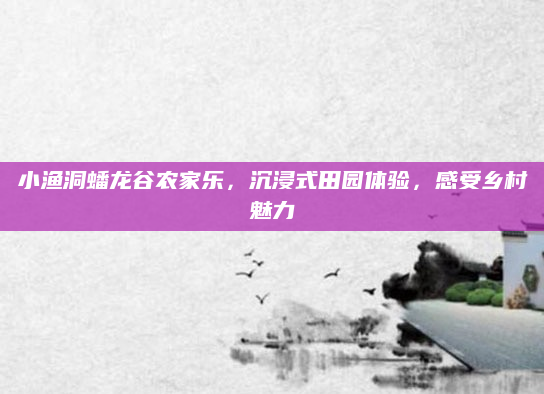 小渔洞蟠龙谷农家乐，沉浸式田园体验，感受乡村魅力