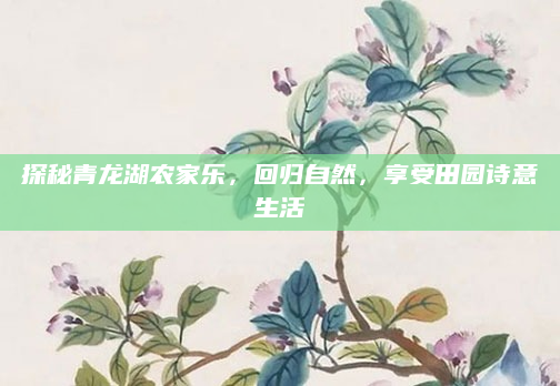 探秘青龙湖农家乐,回归自然,享受田园诗意生活