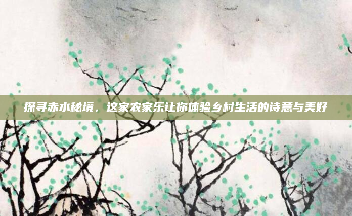 探寻赤水秘境,这家农家乐让你体验乡村生活的诗意与美好