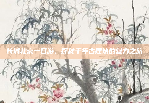 长城北京一日游,探秘千年古建筑的魅力之旅