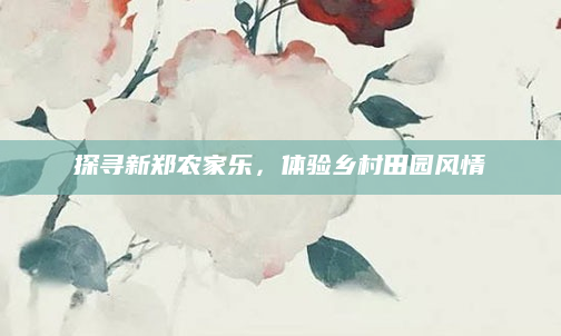 探寻新郑农家乐,体验乡村田园风情