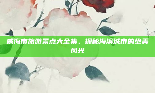 威海市旅游景点大全集，探秘海滨城市的绝美风光