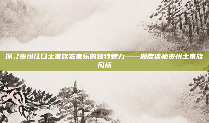 探寻贵州江口土家族农家乐的独特魅力——深度体验贵州土家族风情