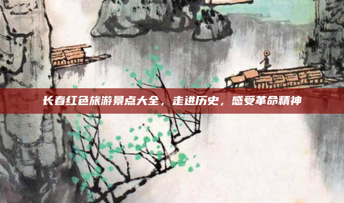 长春红色旅游景点大全,走进历史,感受革命精神