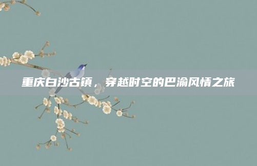 重庆白沙古镇,穿越时空的巴渝风情之旅