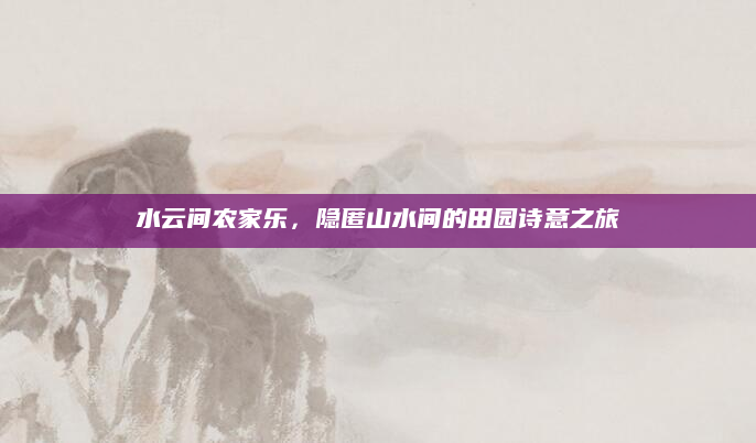 水云间农家乐，隐匿山水间的田园诗意之旅