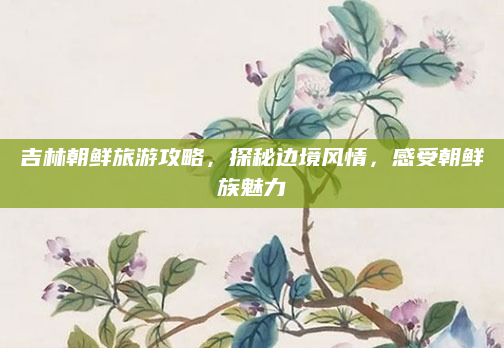 吉林朝鲜旅游攻略,探秘边境风情,感受朝鲜族魅力