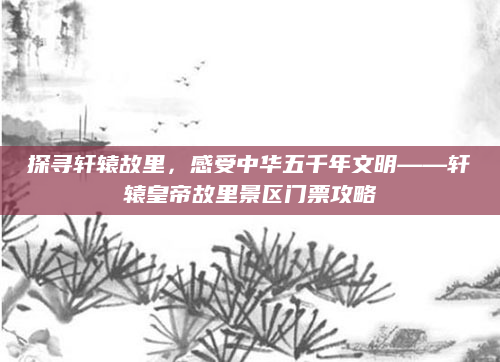 探寻轩辕故里，感受中华五千年文明——轩辕皇帝故里景区门票攻略