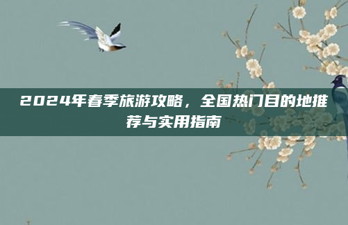 2024年春季旅游攻略，全国热门目的地推荐与实用指南