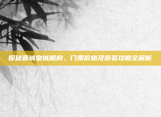 探秘晋城皇城相府，门票价格及游览攻略全解析