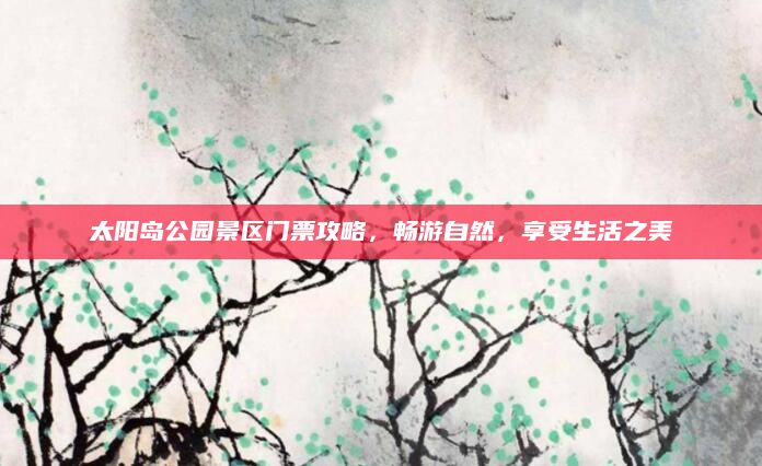 太阳岛公园景区门票攻略,畅游自然,享受生活之美
