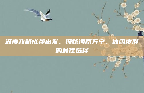 深度攻略成都出发，探秘海南万宁，休闲度假的最佳选择