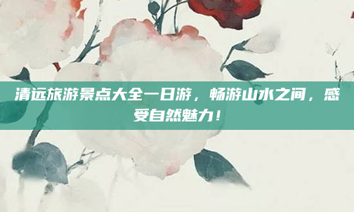 清远旅游景点大全一日游,畅游山水之间,感受自然魅力!