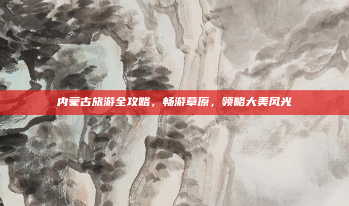 内蒙古旅游全攻略,畅游草原,领略大美风光