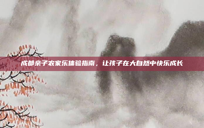 成都亲子农家乐体验指南，让孩子在大自然中快乐成长