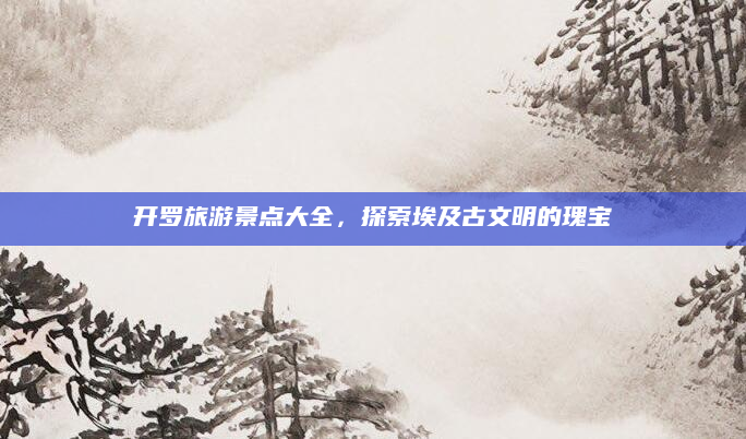 开罗旅游景点大全，探索埃及古文明的瑰宝