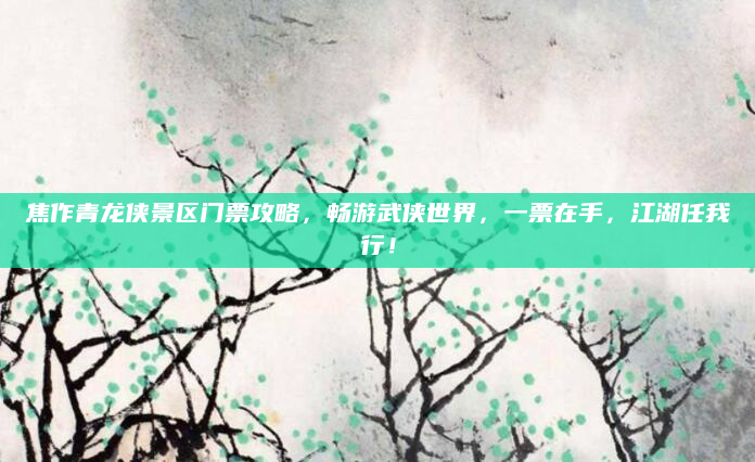 焦作青龙侠景区门票攻略,畅游武侠世界,一票在手,江湖任我行!