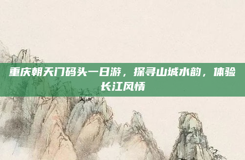 重庆朝天门码头一日游,探寻山城水韵,体验长江风情