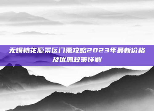 无锡桃花源景区门票攻略2023年最新价格及优惠政策详解