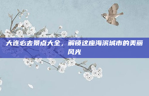 大连必去景点大全,解锁这座海滨城市的美丽风光