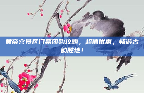 黄帝宫景区门票团购攻略,超值优惠,畅游古韵胜地!
