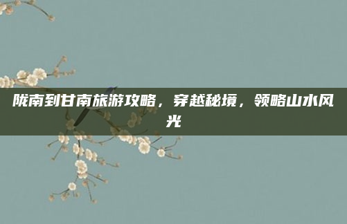 陇南到甘南旅游攻略,穿越秘境,领略山水风光