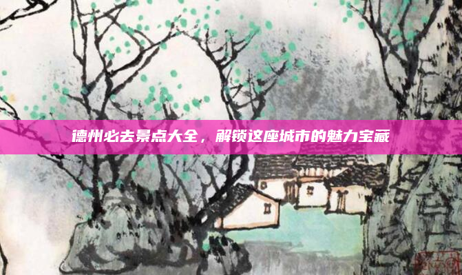 德州必去景点大全,解锁这座城市的魅力宝藏