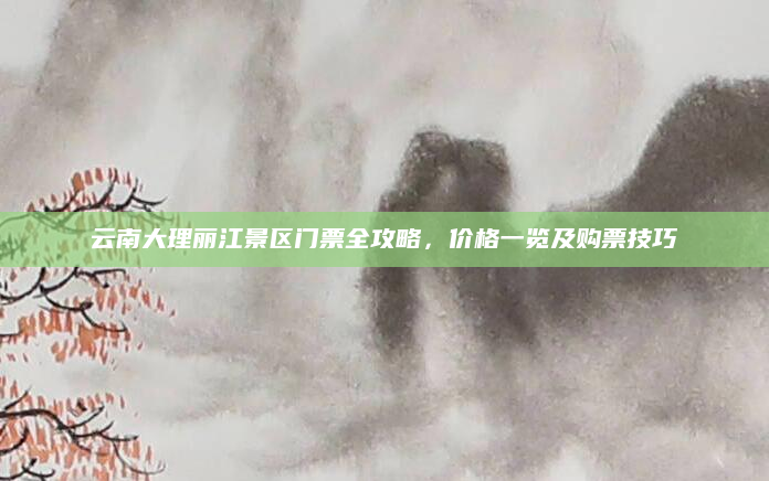 云南大理丽江景区门票全攻略,价格一览及购票技巧