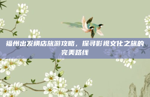 福州出发横店旅游攻略,探寻影视文化之旅的完美路线