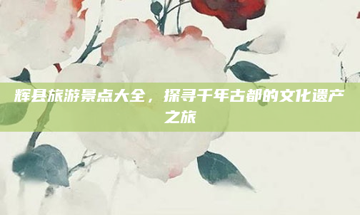 辉县旅游景点大全,探寻千年古都的文化遗产之旅