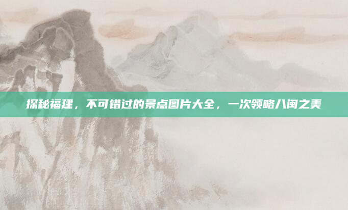 探秘福建，不可错过的景点图片大全，一次领略八闽之美