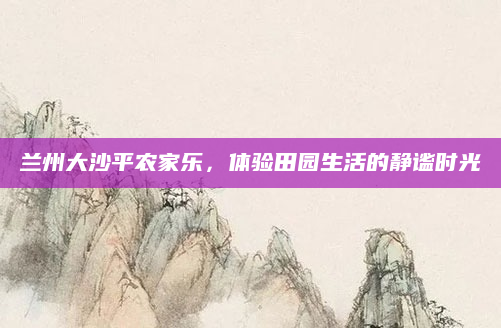 兰州大沙平农家乐，体验田园生活的静谧时光