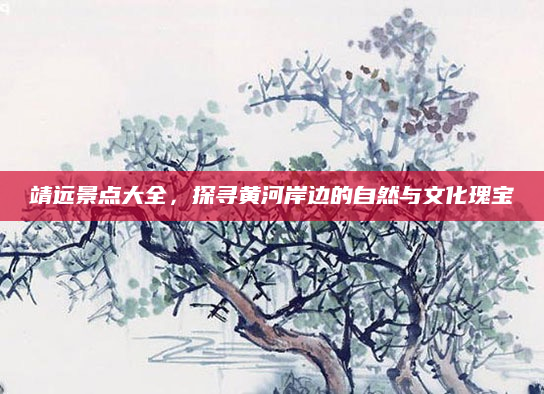 靖远景点大全,探寻黄河岸边的自然与文化瑰宝