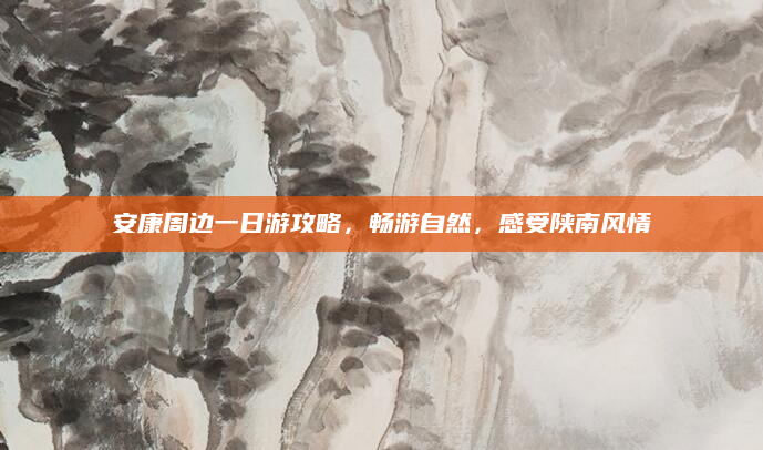 安康周边一日游攻略,畅游自然,感受陕南风情