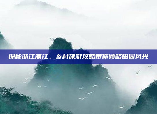 探秘浙江浦江，乡村旅游攻略带你领略田园风光