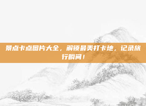 景点卡点图片大全,解锁最美打卡地,记录旅行瞬间!