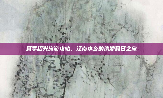 夏季绍兴旅游攻略，江南水乡的清凉夏日之旅