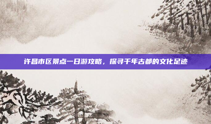 许昌市区景点一日游攻略，探寻千年古都的文化足迹