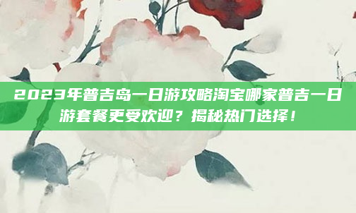 2023年普吉岛一日游攻略淘宝哪家普吉一日游套餐更受欢迎?揭秘热门选择!