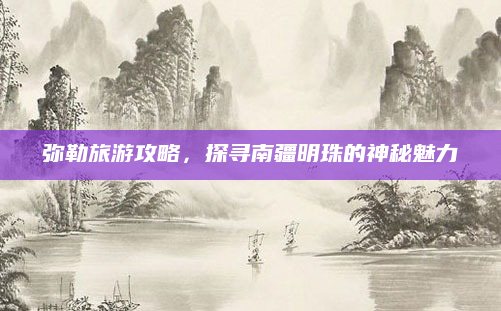 弥勒旅游攻略，探寻南疆明珠的神秘魅力