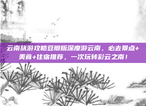 云南旅游攻略豆瓣版深度游云南,必去景点+美食+住宿推荐,一次玩转彩云之南!