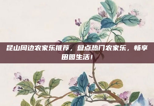 昆山周边农家乐推荐,盘点热门农家乐,畅享田园生活!