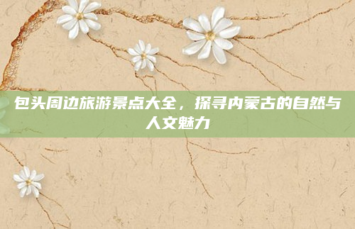 包头周边旅游景点大全，探寻内蒙古的自然与人文魅力