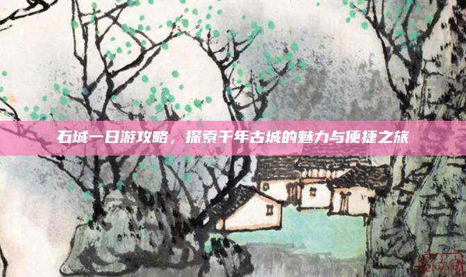 石城一日游攻略，探索千年古城的魅力与便捷之旅