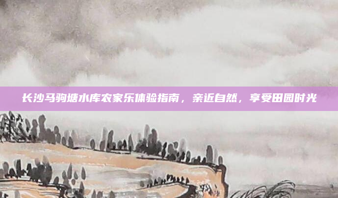 长沙马驹塘水库农家乐体验指南,亲近自然,享受田园时光