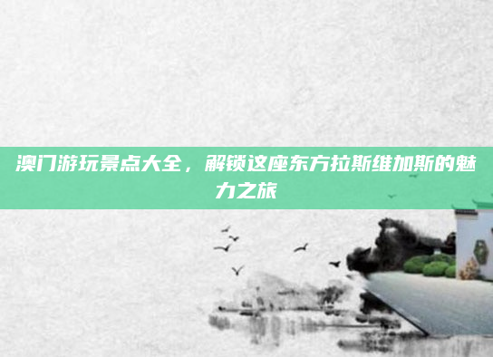 澳门游玩景点大全,解锁这座东方拉斯维加斯的魅力之旅