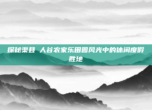 探秘渠县賨人谷农家乐田园风光中的休闲度假胜地