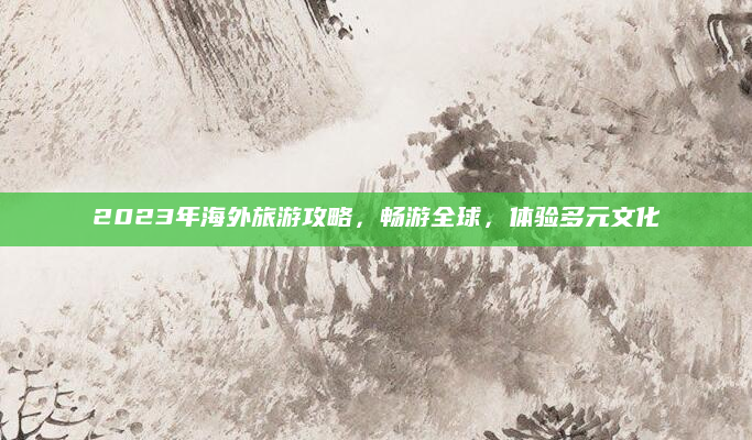 2023年海外旅游攻略，畅游全球，体验多元文化