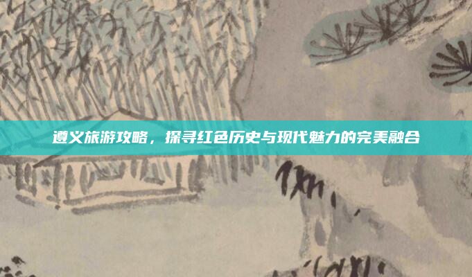 遵义旅游攻略，探寻红色历史与现代魅力的完美融合